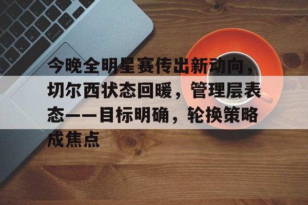 今年会网址 -包含今晚全明星赛传出新动向，切尔西状态回暖，管理层表态——目标明确，轮换策略成焦点的词条