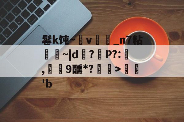 今年会平台 -鬈k饨~v旤煕_n7粘踘髇~|d?P?:╠,脟9醺*?塼>孶'b的简单介绍